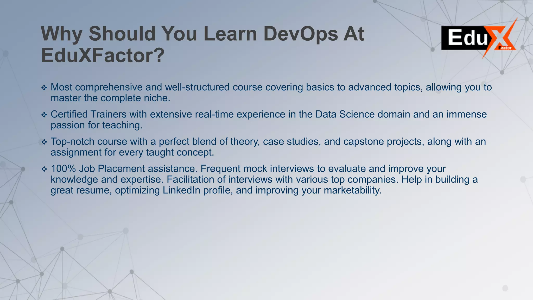 Why Should You Learn DevOps At
EduXFactor?
 Most comprehensive and well-structured course covering basics to advanced topics, allowing you to
master the complete niche.
 Certified Trainers with extensive real-time experience in the Data Science domain and an immense
passion for teaching.
 Top-notch course with a perfect blend of theory, case studies, and capstone projects, along with an
assignment for every taught concept.
 100% Job Placement assistance. Frequent mock interviews to evaluate and improve your
knowledge and expertise. Facilitation of interviews with various top companies. Help in building a
great resume, optimizing LinkedIn profile, and improving your marketability.
 