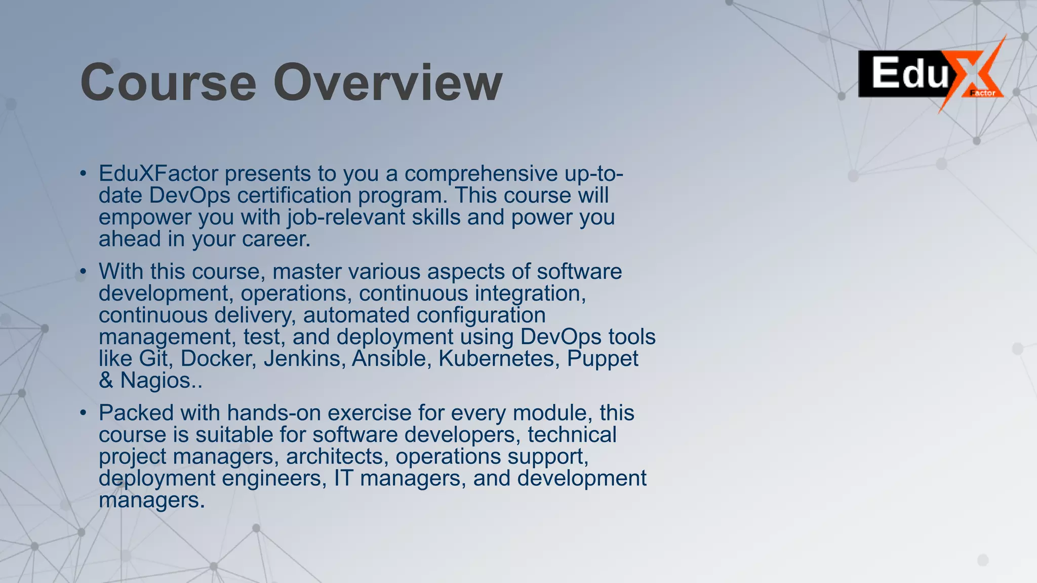 Course Overview
• EduXFactor presents to you a comprehensive up-to-
date DevOps certification program. This course will
empower you with job-relevant skills and power you
ahead in your career.
• With this course, master various aspects of software
development, operations, continuous integration,
continuous delivery, automated configuration
management, test, and deployment using DevOps tools
like Git, Docker, Jenkins, Ansible, Kubernetes, Puppet
& Nagios..
• Packed with hands-on exercise for every module, this
course is suitable for software developers, technical
project managers, architects, operations support,
deployment engineers, IT managers, and development
managers.
 