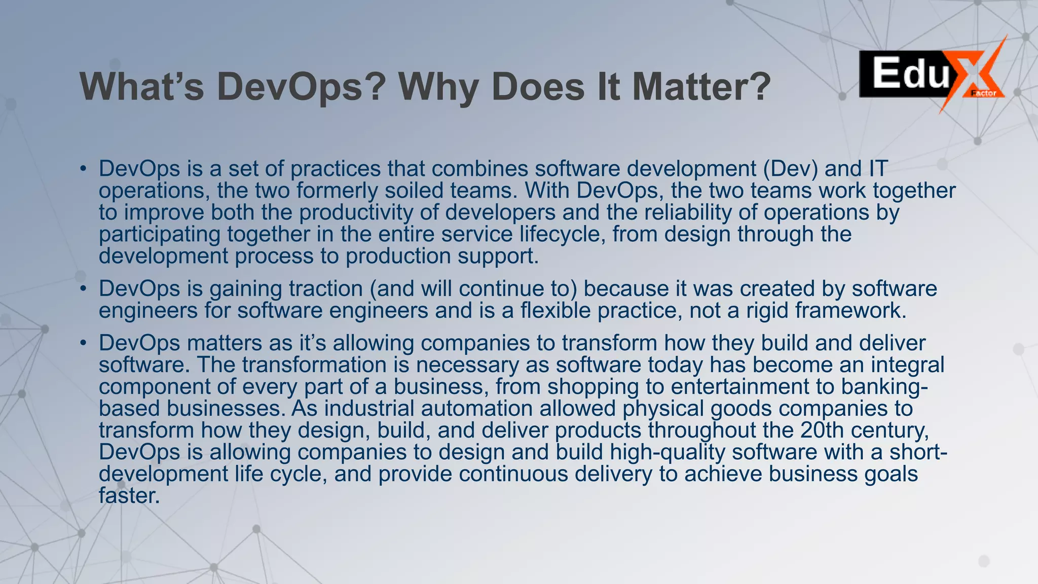 What’s DevOps? Why Does It Matter?
• DevOps is a set of practices that combines software development (Dev) and IT
operations, the two formerly soiled teams. With DevOps, the two teams work together
to improve both the productivity of developers and the reliability of operations by
participating together in the entire service lifecycle, from design through the
development process to production support.
• DevOps is gaining traction (and will continue to) because it was created by software
engineers for software engineers and is a flexible practice, not a rigid framework.
• DevOps matters as it’s allowing companies to transform how they build and deliver
software. The transformation is necessary as software today has become an integral
component of every part of a business, from shopping to entertainment to banking-
based businesses. As industrial automation allowed physical goods companies to
transform how they design, build, and deliver products throughout the 20th century,
DevOps is allowing companies to design and build high-quality software with a short-
development life cycle, and provide continuous delivery to achieve business goals
faster.
 