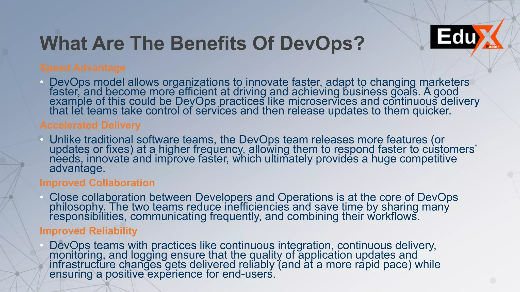 What Are The Benefits Of DevOps?
Speed Advantage
• DevOps model allows organizations to innovate faster, adapt to changing marketers
faster, and become more efficient at driving and achieving business goals. A good
example of this could be DevOps practices like microservices and continuous delivery
that let teams take control of services and then release updates to them quicker.
Accelerated Delivery
• Unlike traditional software teams, the DevOps team releases more features (or
updates or fixes) at a higher frequency, allowing them to respond faster to customers’
needs, innovate and improve faster, which ultimately provides a huge competitive
advantage.
Improved Collaboration
• Close collaboration between Developers and Operations is at the core of DevOps
philosophy. The two teams reduce inefficiencies and save time by sharing many
responsibilities, communicating frequently, and combining their workflows.
Improved Reliability
• DevOps teams with practices like continuous integration, continuous delivery,
monitoring, and logging ensure that the quality of application updates and
infrastructure changes gets delivered reliably (and at a more rapid pace) while
ensuring a positive experience for end-users.
 