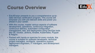Course Overview
• EduXFactor presents to you a comprehensive up-to-
date DevOps certification program. This course will
empower you with job-relevant skills and power you
ahead in your career.
• With this course, master various aspects of software
development, operations, continuous integration,
continuous delivery, automated configuration
management, test, and deployment using DevOps tools
like Git, Docker, Jenkins, Ansible, Kubernetes, Puppet
& Nagios..
• Packed with hands-on exercise for every module, this
course is suitable for software developers, technical
project managers, architects, operations support,
deployment engineers, IT managers, and development
managers.
 