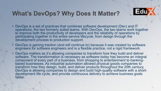 What’s DevOps? Why Does It Matter?
• DevOps is a set of practices that combines software development (Dev) and IT
operations, the two formerly soiled teams. With DevOps, the two teams work together
to improve both the productivity of developers and the reliability of operations by
participating together in the entire service lifecycle, from design through the
development process to production support.
• DevOps is gaining traction (and will continue to) because it was created by software
engineers for software engineers and is a flexible practice, not a rigid framework.
• DevOps matters as it’s allowing companies to transform how they build and deliver
software. The transformation is necessary as software today has become an integral
component of every part of a business, from shopping to entertainment to banking-
based businesses. As industrial automation allowed physical goods companies to
transform how they design, build, and deliver products throughout the 20th century,
DevOps is allowing companies to design and build high-quality software with a short-
development life cycle, and provide continuous delivery to achieve business goals
faster.
 