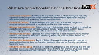 What Are Some Popular DevOps Practices?
• Continuous Integration: A software development practice in which developers frequently
implement small changes and merge their code to version control repositories, ensuring
consistency in building, packaging, and testing applications.
• Continuous Delivery: A software development practice in which code changes are
automatically built and tested, to develop a deployment-ready artifact.
• Microservices Architecture: A design approach that allows a single application to be built as
a set of small independent services, with each service typically using an HTTP-based
application programming interface (API) to communicate with other services.
• Infrastructure as Code: A practice that allows engineers to treat infrastructure in a manner
similar to how they treat application code using techniques, such as version control and
continuous integration.
• Configuration Management: Practice that employs code to make automatic changes to
repeatable and standardized configuration parameters like host configuration, operational
tasks, and more.
• Monitoring and Logging: This involves capturing, categorizing, and analyzing data and logs
generated by applications and infrastructure to understand how changes or updates impact
end-users, and to discover the root causes of problems or unexpected changes.
 