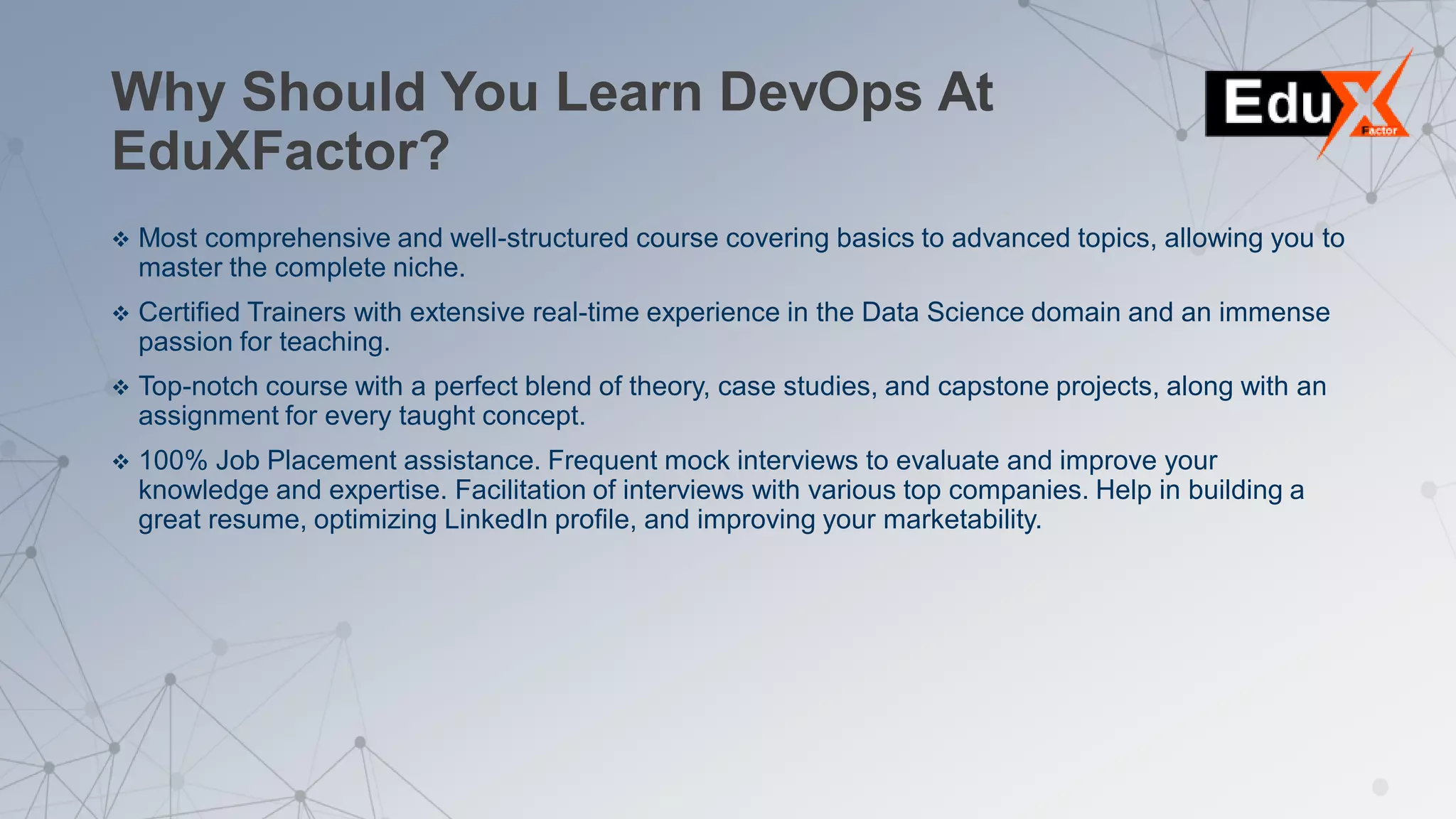 Why Should You Learn DevOps At
EduXFactor?
 Most comprehensive and well-structured course covering basics to advanced topics, allowing you to
master the complete niche.
 Certified Trainers with extensive real-time experience in the Data Science domain and an immense
passion for teaching.
 Top-notch course with a perfect blend of theory, case studies, and capstone projects, along with an
assignment for every taught concept.
 100% Job Placement assistance. Frequent mock interviews to evaluate and improve your
knowledge and expertise. Facilitation of interviews with various top companies. Help in building a
great resume, optimizing LinkedIn profile, and improving your marketability.
 
