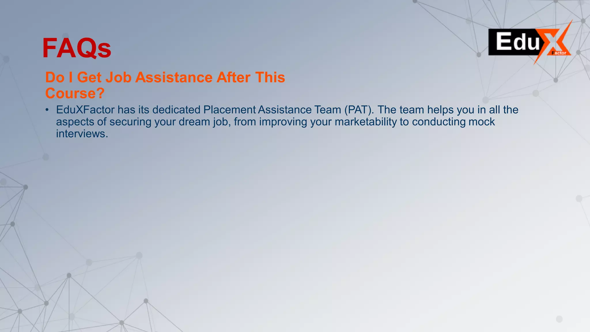 Do I Get Job Assistance After This
Course?
• EduXFactor has its dedicated Placement Assistance Team (PAT). The team helps you in all the
aspects of securing your dream job, from improving your marketability to conducting mock
interviews.
FAQs
 