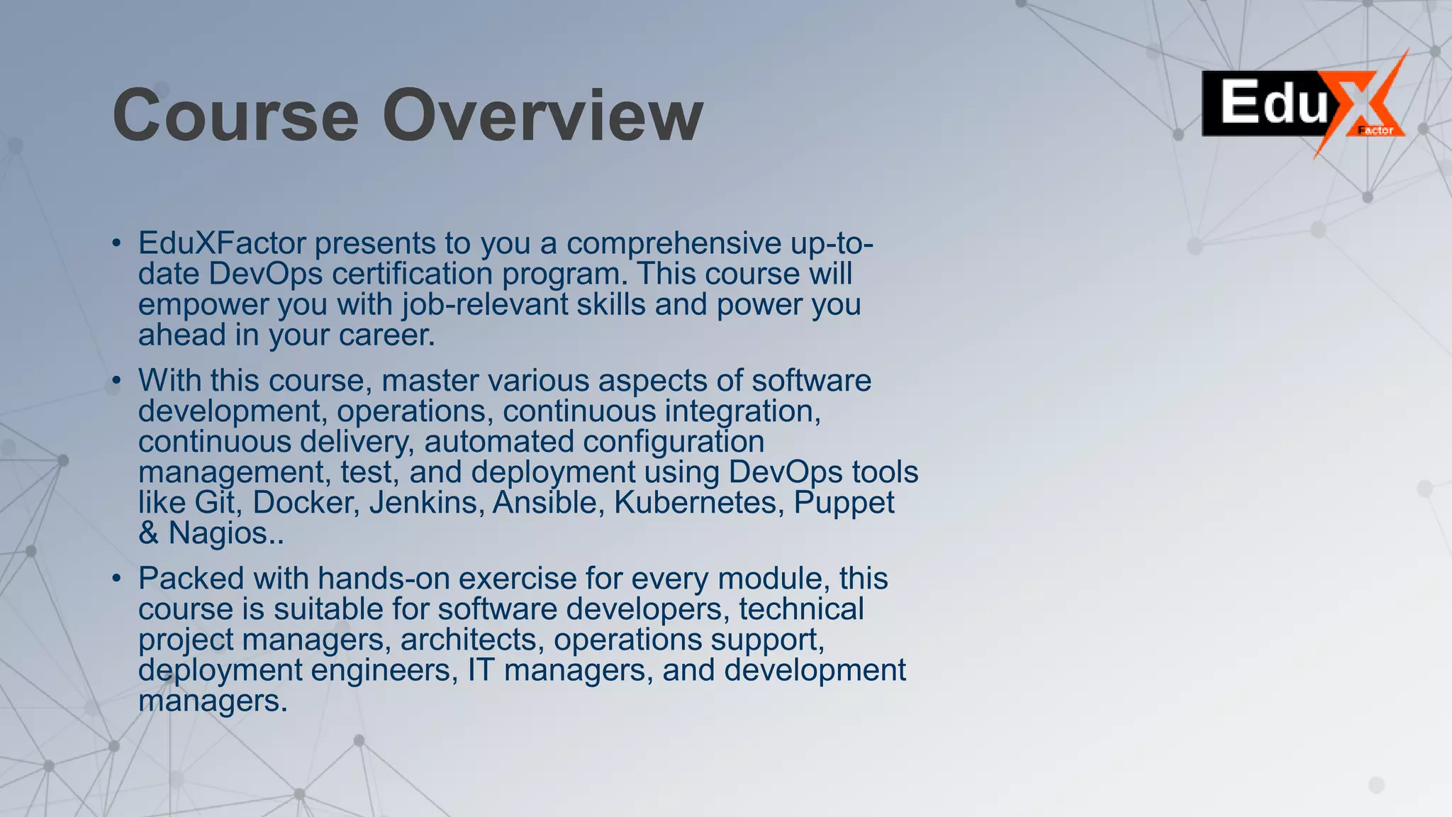 Course Overview
• EduXFactor presents to you a comprehensive up-to-
date DevOps certification program. This course will
empower you with job-relevant skills and power you
ahead in your career.
• With this course, master various aspects of software
development, operations, continuous integration,
continuous delivery, automated configuration
management, test, and deployment using DevOps tools
like Git, Docker, Jenkins, Ansible, Kubernetes, Puppet
& Nagios..
• Packed with hands-on exercise for every module, this
course is suitable for software developers, technical
project managers, architects, operations support,
deployment engineers, IT managers, and development
managers.
 