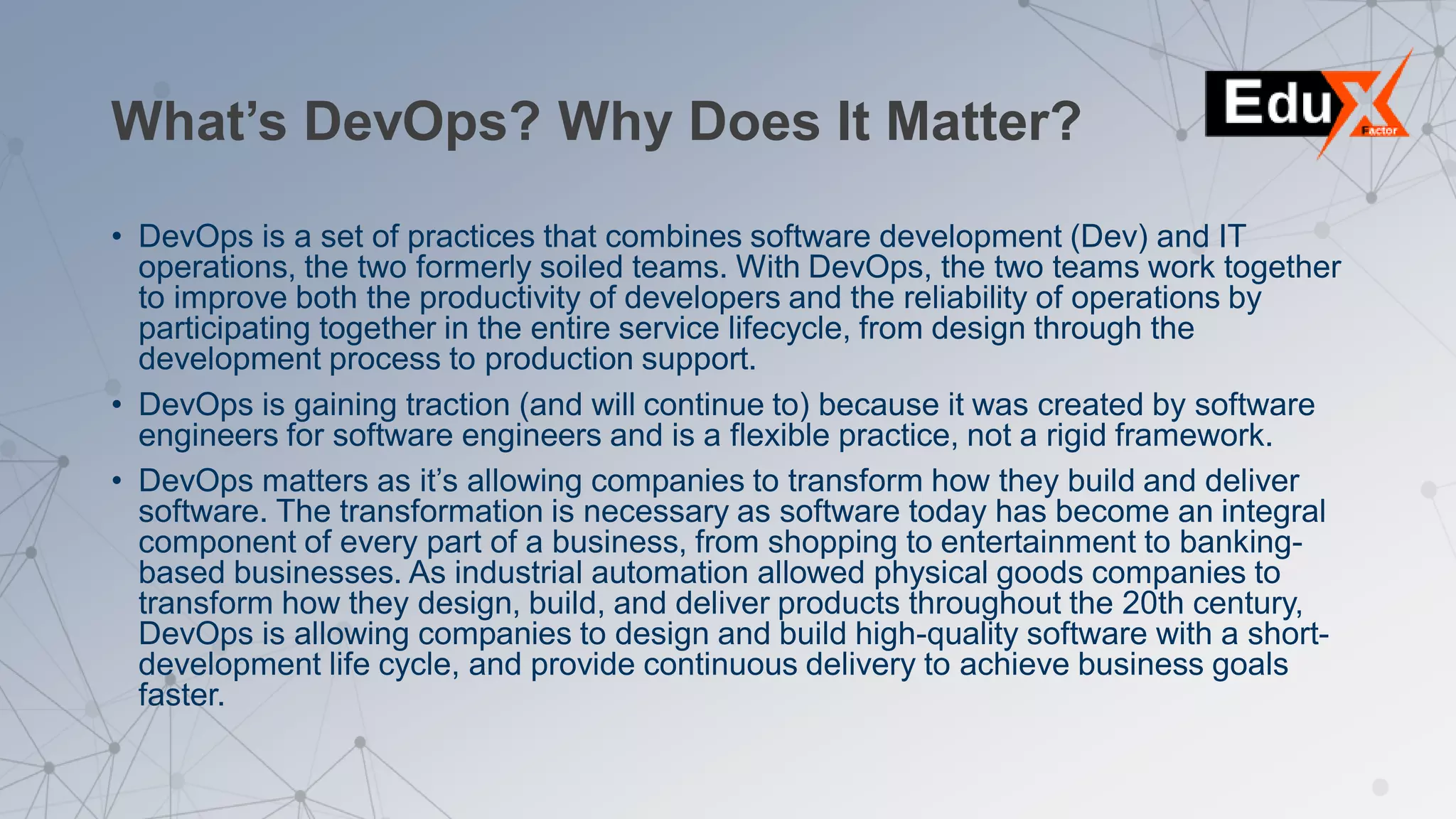 What’s DevOps? Why Does It Matter?
• DevOps is a set of practices that combines software development (Dev) and IT
operations, the two formerly soiled teams. With DevOps, the two teams work together
to improve both the productivity of developers and the reliability of operations by
participating together in the entire service lifecycle, from design through the
development process to production support.
• DevOps is gaining traction (and will continue to) because it was created by software
engineers for software engineers and is a flexible practice, not a rigid framework.
• DevOps matters as it’s allowing companies to transform how they build and deliver
software. The transformation is necessary as software today has become an integral
component of every part of a business, from shopping to entertainment to banking-
based businesses. As industrial automation allowed physical goods companies to
transform how they design, build, and deliver products throughout the 20th century,
DevOps is allowing companies to design and build high-quality software with a short-
development life cycle, and provide continuous delivery to achieve business goals
faster.
 