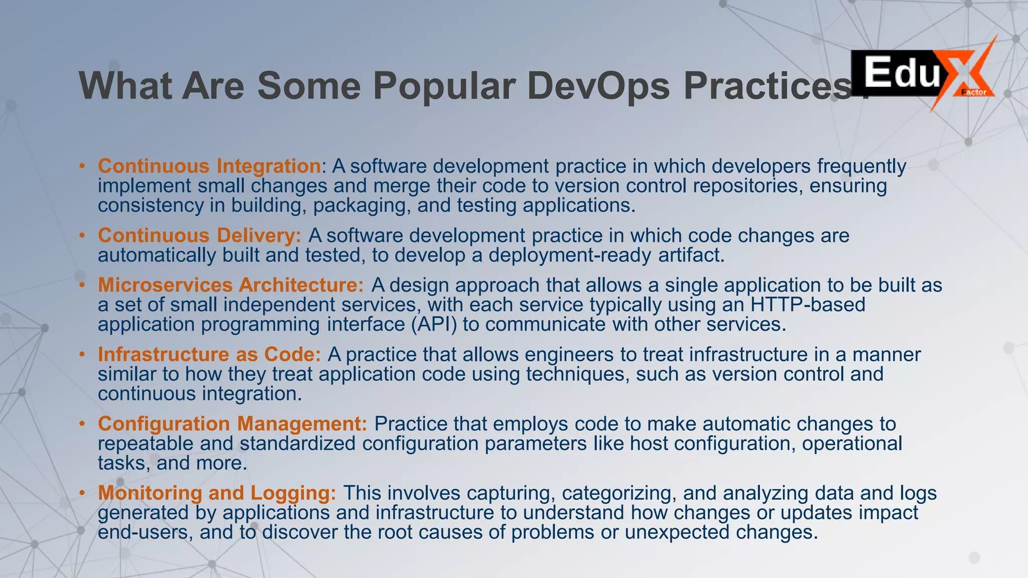 What Are Some Popular DevOps Practices?
• Continuous Integration: A software development practice in which developers frequently
implement small changes and merge their code to version control repositories, ensuring
consistency in building, packaging, and testing applications.
• Continuous Delivery: A software development practice in which code changes are
automatically built and tested, to develop a deployment-ready artifact.
• Microservices Architecture: A design approach that allows a single application to be built as
a set of small independent services, with each service typically using an HTTP-based
application programming interface (API) to communicate with other services.
• Infrastructure as Code: A practice that allows engineers to treat infrastructure in a manner
similar to how they treat application code using techniques, such as version control and
continuous integration.
• Configuration Management: Practice that employs code to make automatic changes to
repeatable and standardized configuration parameters like host configuration, operational
tasks, and more.
• Monitoring and Logging: This involves capturing, categorizing, and analyzing data and logs
generated by applications and infrastructure to understand how changes or updates impact
end-users, and to discover the root causes of problems or unexpected changes.
 