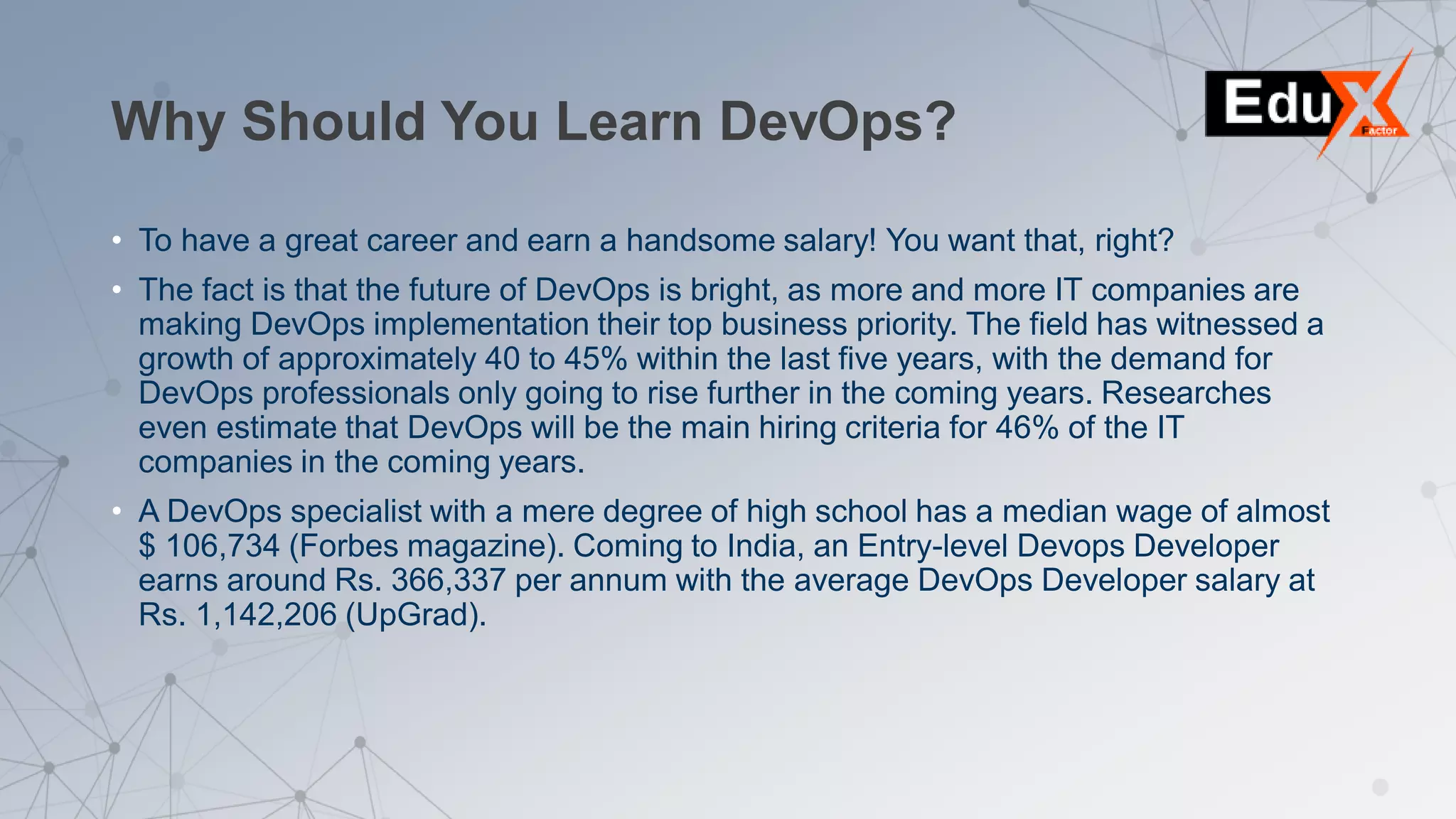 Why Should You Learn DevOps?
• To have a great career and earn a handsome salary! You want that, right?
• The fact is that the future of DevOps is bright, as more and more IT companies are
making DevOps implementation their top business priority. The field has witnessed a
growth of approximately 40 to 45% within the last five years, with the demand for
DevOps professionals only going to rise further in the coming years. Researches
even estimate that DevOps will be the main hiring criteria for 46% of the IT
companies in the coming years.
• A DevOps specialist with a mere degree of high school has a median wage of almost
$ 106,734 (Forbes magazine). Coming to India, an Entry-level Devops Developer
earns around Rs. 366,337 per annum with the average DevOps Developer salary at
Rs. 1,142,206 (UpGrad).
 