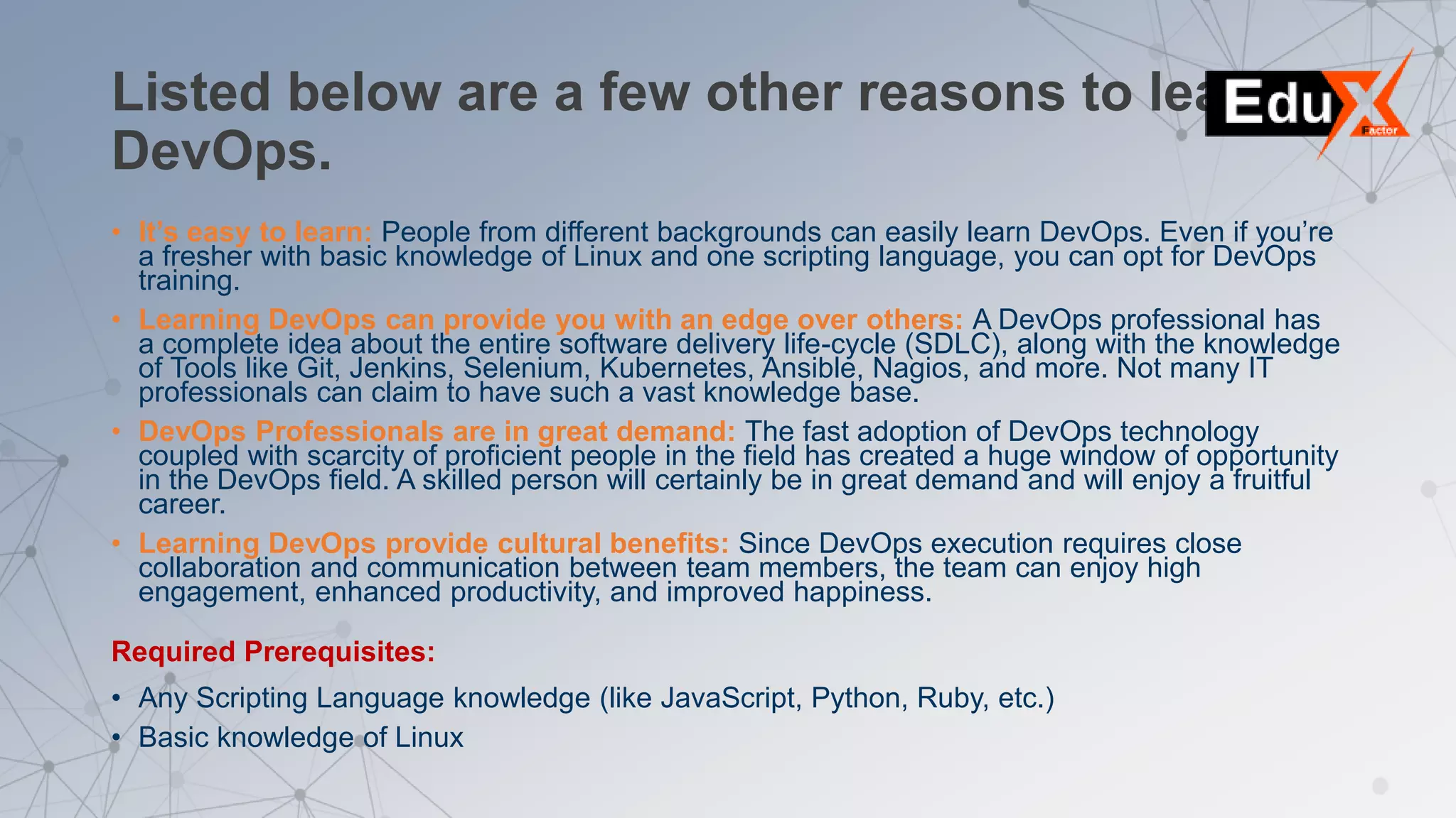 Listed below are a few other reasons to learn
DevOps.
• It’s easy to learn: People from different backgrounds can easily learn DevOps. Even if you’re
a fresher with basic knowledge of Linux and one scripting language, you can opt for DevOps
training.
• Learning DevOps can provide you with an edge over others: A DevOps professional has
a complete idea about the entire software delivery life-cycle (SDLC), along with the knowledge
of Tools like Git, Jenkins, Selenium, Kubernetes, Ansible, Nagios, and more. Not many IT
professionals can claim to have such a vast knowledge base.
• DevOps Professionals are in great demand: The fast adoption of DevOps technology
coupled with scarcity of proficient people in the field has created a huge window of opportunity
in the DevOps field. A skilled person will certainly be in great demand and will enjoy a fruitful
career.
• Learning DevOps provide cultural benefits: Since DevOps execution requires close
collaboration and communication between team members, the team can enjoy high
engagement, enhanced productivity, and improved happiness.
Required Prerequisites:
• Any Scripting Language knowledge (like JavaScript, Python, Ruby, etc.)
• Basic knowledge of Linux
 