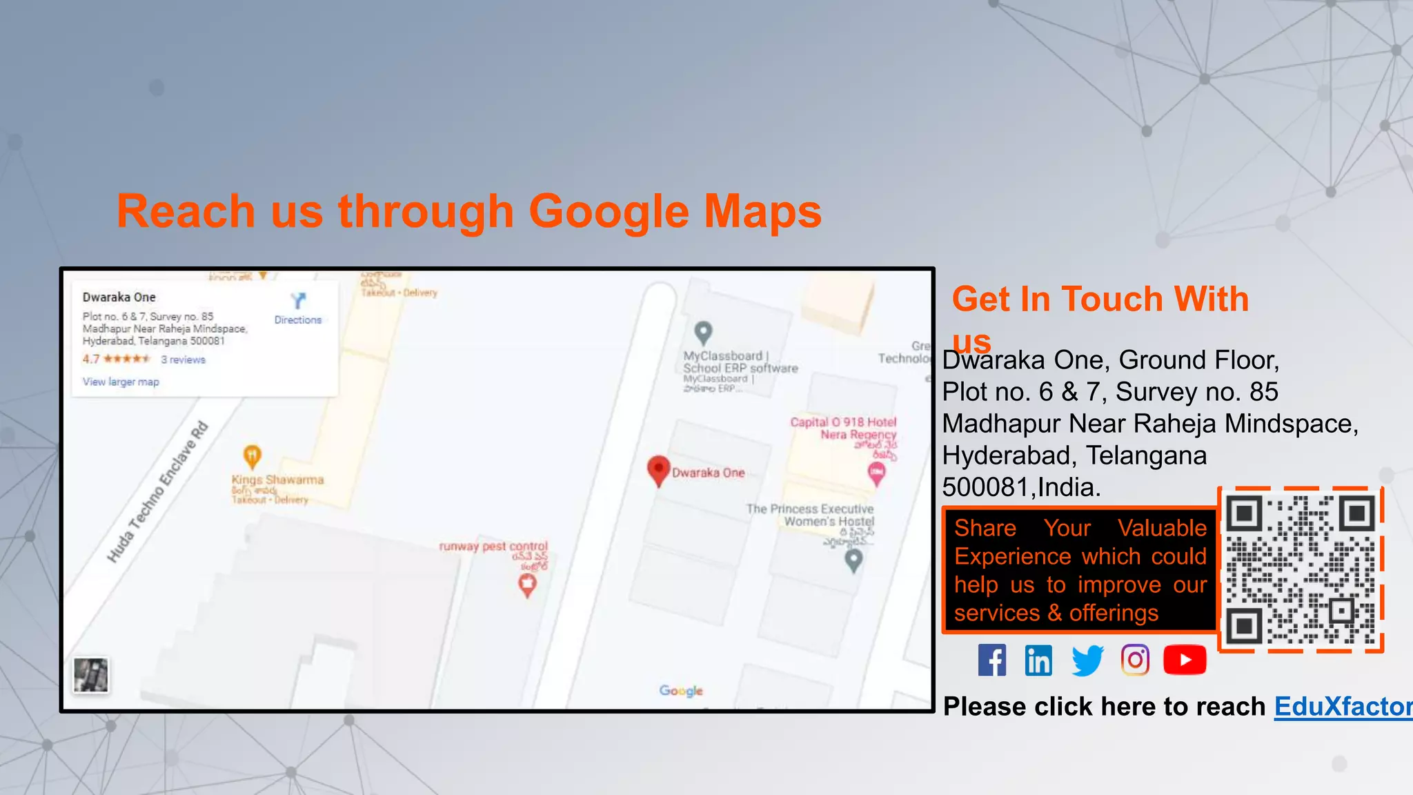 Get In Touch With
us
Dwaraka One, Ground Floor,
Plot no. 6 & 7, Survey no. 85
Madhapur Near Raheja Mindspace,
Hyderabad, Telangana
500081,India.
Reach us through Google Maps
Share Your Valuable
Experience which could
help us to improve our
services & offerings
Please click here to reach EduXfactor
 
