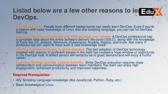 Listed below are a few other reasons to learn
DevOps.
• It’s easy to learn: People from different backgrounds can easily learn DevOps. Even if you’re
a fresher with basic knowledge of Linux and one scripting language, you can opt for DevOps
training.
• Learning DevOps can provide you with an edge over others: A DevOps professional has
a complete idea about the entire software delivery life-cycle (SDLC), along with the knowledge
of Tools like Git, Jenkins, Selenium, Kubernetes, Ansible, Nagios, and more. Not many IT
professionals can claim to have such a vast knowledge base.
• DevOps Professionals are in great demand: The fast adoption of DevOps technology
coupled with scarcity of proficient people in the field has created a huge window of opportunity
in the DevOps field. A skilled person will certainly be in great demand and will enjoy a fruitful
career.
• Learning DevOps provide cultural benefits: Since DevOps execution requires close
collaboration and communication between team members, the team can enjoy high
engagement, enhanced productivity, and improved happiness.
Required Prerequisites:
• Any Scripting Language knowledge (like JavaScript, Python, Ruby, etc.)
• Basic knowledge of Linux
 