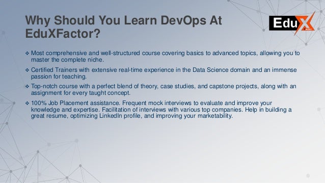 Why Should You Learn DevOps At
EduXFactor?
 Most comprehensive and well-structured course covering basics to advanced topics, allowing you to
master the complete niche.
 Certified Trainers with extensive real-time experience in the Data Science domain and an immense
passion for teaching.
 Top-notch course with a perfect blend of theory, case studies, and capstone projects, along with an
assignment for every taught concept.
 100% Job Placement assistance. Frequent mock interviews to evaluate and improve your
knowledge and expertise. Facilitation of interviews with various top companies. Help in building a
great resume, optimizing LinkedIn profile, and improving your marketability.
 