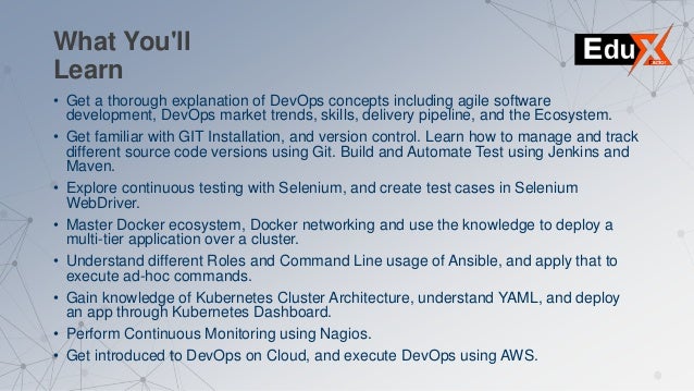 • Get a thorough explanation of DevOps concepts including agile software
development, DevOps market trends, skills, delivery pipeline, and the Ecosystem.
• Get familiar with GIT Installation, and version control. Learn how to manage and track
different source code versions using Git. Build and Automate Test using Jenkins and
Maven.
• Explore continuous testing with Selenium, and create test cases in Selenium
WebDriver.
• Master Docker ecosystem, Docker networking and use the knowledge to deploy a
multi-tier application over a cluster.
• Understand different Roles and Command Line usage of Ansible, and apply that to
execute ad-hoc commands.
• Gain knowledge of Kubernetes Cluster Architecture, understand YAML, and deploy
an app through Kubernetes Dashboard.
• Perform Continuous Monitoring using Nagios.
• Get introduced to DevOps on Cloud, and execute DevOps using AWS.
What You'll
Learn
 