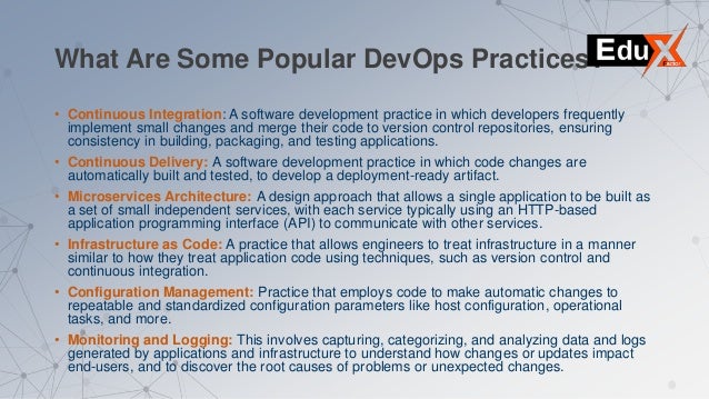 What Are Some Popular DevOps Practices?
• Continuous Integration: A software development practice in which developers frequently
implement small changes and merge their code to version control repositories, ensuring
consistency in building, packaging, and testing applications.
• Continuous Delivery: A software development practice in which code changes are
automatically built and tested, to develop a deployment-ready artifact.
• Microservices Architecture: A design approach that allows a single application to be built as
a set of small independent services, with each service typically using an HTTP-based
application programming interface (API) to communicate with other services.
• Infrastructure as Code: A practice that allows engineers to treat infrastructure in a manner
similar to how they treat application code using techniques, such as version control and
continuous integration.
• Configuration Management: Practice that employs code to make automatic changes to
repeatable and standardized configuration parameters like host configuration, operational
tasks, and more.
• Monitoring and Logging: This involves capturing, categorizing, and analyzing data and logs
generated by applications and infrastructure to understand how changes or updates impact
end-users, and to discover the root causes of problems or unexpected changes.
 