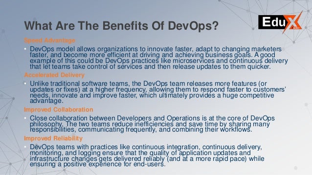 What Are The Benefits Of DevOps?
Speed Advantage
• DevOps model allows organizations to innovate faster, adapt to changing marketers
faster, and become more efficient at driving and achieving business goals. A good
example of this could be DevOps practices like microservices and continuous delivery
that let teams take control of services and then release updates to them quicker.
Accelerated Delivery
• Unlike traditional software teams, the DevOps team releases more features (or
updates or fixes) at a higher frequency, allowing them to respond faster to customers’
needs, innovate and improve faster, which ultimately provides a huge competitive
advantage.
Improved Collaboration
• Close collaboration between Developers and Operations is at the core of DevOps
philosophy. The two teams reduce inefficiencies and save time by sharing many
responsibilities, communicating frequently, and combining their workflows.
Improved Reliability
• DevOps teams with practices like continuous integration, continuous delivery,
monitoring, and logging ensure that the quality of application updates and
infrastructure changes gets delivered reliably (and at a more rapid pace) while
ensuring a positive experience for end-users.
 