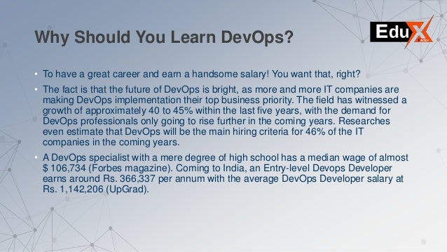 Why Should You Learn DevOps?
• To have a great career and earn a handsome salary! You want that, right?
• The fact is that the future of DevOps is bright, as more and more IT companies are
making DevOps implementation their top business priority. The field has witnessed a
growth of approximately 40 to 45% within the last five years, with the demand for
DevOps professionals only going to rise further in the coming years. Researches
even estimate that DevOps will be the main hiring criteria for 46% of the IT
companies in the coming years.
• A DevOps specialist with a mere degree of high school has a median wage of almost
$ 106,734 (Forbes magazine). Coming to India, an Entry-level Devops Developer
earns around Rs. 366,337 per annum with the average DevOps Developer salary at
Rs. 1,142,206 (UpGrad).
 