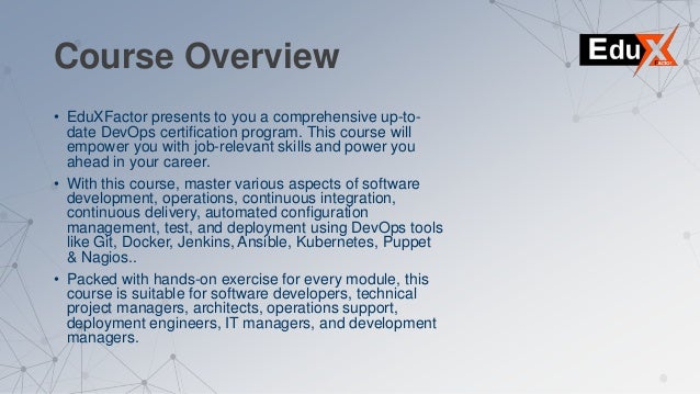 Course Overview
• EduXFactor presents to you a comprehensive up-to-
date DevOps certification program. This course will
empower you with job-relevant skills and power you
ahead in your career.
• With this course, master various aspects of software
development, operations, continuous integration,
continuous delivery, automated configuration
management, test, and deployment using DevOps tools
like Git, Docker, Jenkins, Ansible, Kubernetes, Puppet
& Nagios..
• Packed with hands-on exercise for every module, this
course is suitable for software developers, technical
project managers, architects, operations support,
deployment engineers, IT managers, and development
managers.
 