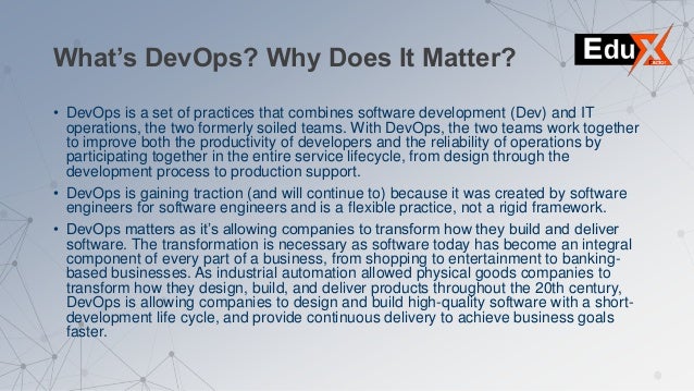 What’s DevOps? Why Does It Matter?
• DevOps is a set of practices that combines software development (Dev) and IT
operations, the two formerly soiled teams. With DevOps, the two teams work together
to improve both the productivity of developers and the reliability of operations by
participating together in the entire service lifecycle, from design through the
development process to production support.
• DevOps is gaining traction (and will continue to) because it was created by software
engineers for software engineers and is a flexible practice, not a rigid framework.
• DevOps matters as it’s allowing companies to transform how they build and deliver
software. The transformation is necessary as software today has become an integral
component of every part of a business, from shopping to entertainment to banking-
based businesses. As industrial automation allowed physical goods companies to
transform how they design, build, and deliver products throughout the 20th century,
DevOps is allowing companies to design and build high-quality software with a short-
development life cycle, and provide continuous delivery to achieve business goals
faster.
 