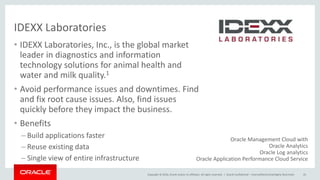 Copyright © 2016, Oracle and/or its affiliates. All rights reserved. |
IDEXX Laboratories
Oracle Confidential – Internal/Restricted/Highly Restricted 43
• IDEXX Laboratories, Inc., is the global market
leader in diagnostics and information
technology solutions for animal health and
water and milk quality.1
• Avoid performance issues and downtimes. Find
and fix root cause issues. Also, find issues
quickly before they impact the business.
• Benefits
– Build applications faster
– Reuse existing data
– Single view of entire infrastructure
Oracle Management Cloud with
Oracle Analytics
Oracle Log analytics
Oracle Application Performance Cloud Service
 