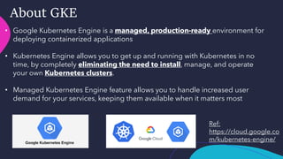 About GKE
• Google Kubernetes Engine is a managed, production-ready environment for
deploying containerized applications
• Kubernetes Engine allows you to get up and running with Kubernetes in no
time, by completely eliminating the need to install, manage, and operate
your own Kubernetes clusters.
• Managed Kubernetes Engine feature allows you to handle increased user
demand for your services, keeping them available when it matters most
Ref:
https://cloud.google.co
m/kubernetes-engine/
 