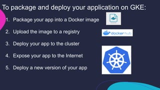1. Package your app into a Docker image
2. Upload the image to a registry
3. Deploy your app to the cluster
4. Expose your app to the Internet
5. Deploy a new version of your app
To package and deploy your application on GKE:
 