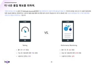 - 46 -
더 나은 품질 확보를 위하여.
기존의 모바일 서비스는 출시 전 QA(Quality Assurance)를 통해 개발 관점에서의 사용자 만족도를 높여 왔습니다. 하지만 모바일 서비스의 각 사용자 별 환경에
따른 성능에 대해서는 현재까지도 스토어의 별점 등을 통해 피드백만 받아 온것이 현실입니다. 여기서 중요한 것은 성능의 문제점을 겪은 고객은 점점 해당
서비스의 이탈로 이어진다는 것입니다.
VS.
 