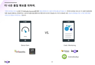 - 47 -
더 나은 품질 확보를 위하여.
기존의 모바일 서비스는 출시 전 QA(Quality Assurance)를 통해 개발 관점에서의 사용자 만족도를 높여 왔습니다. 하지만 모바일 서비스의 각 사용자 별 환경에
따른 성능에 대해서는 현재까지도 스토어의 별점 등을 통해 피드백만 받아 온것이 현실입니다. 여기서 중요한 것은 성능의 문제점을 겪은 고객은 점점 해당
서비스의 이탈로 이어진다는 것입니다.
VS.
 