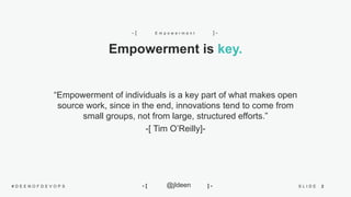 2S L I D E# D E E N O F D E V O P S @jldeen- [ ] -
“Empowerment of individuals is a key part of what makes open
source work, since in the end, innovations tend to come from
small groups, not from large, structured efforts.”
-[ Tim O’Reilly]-
Empowerment is key.
E m p o w e r m e n t- [ ] -
 
