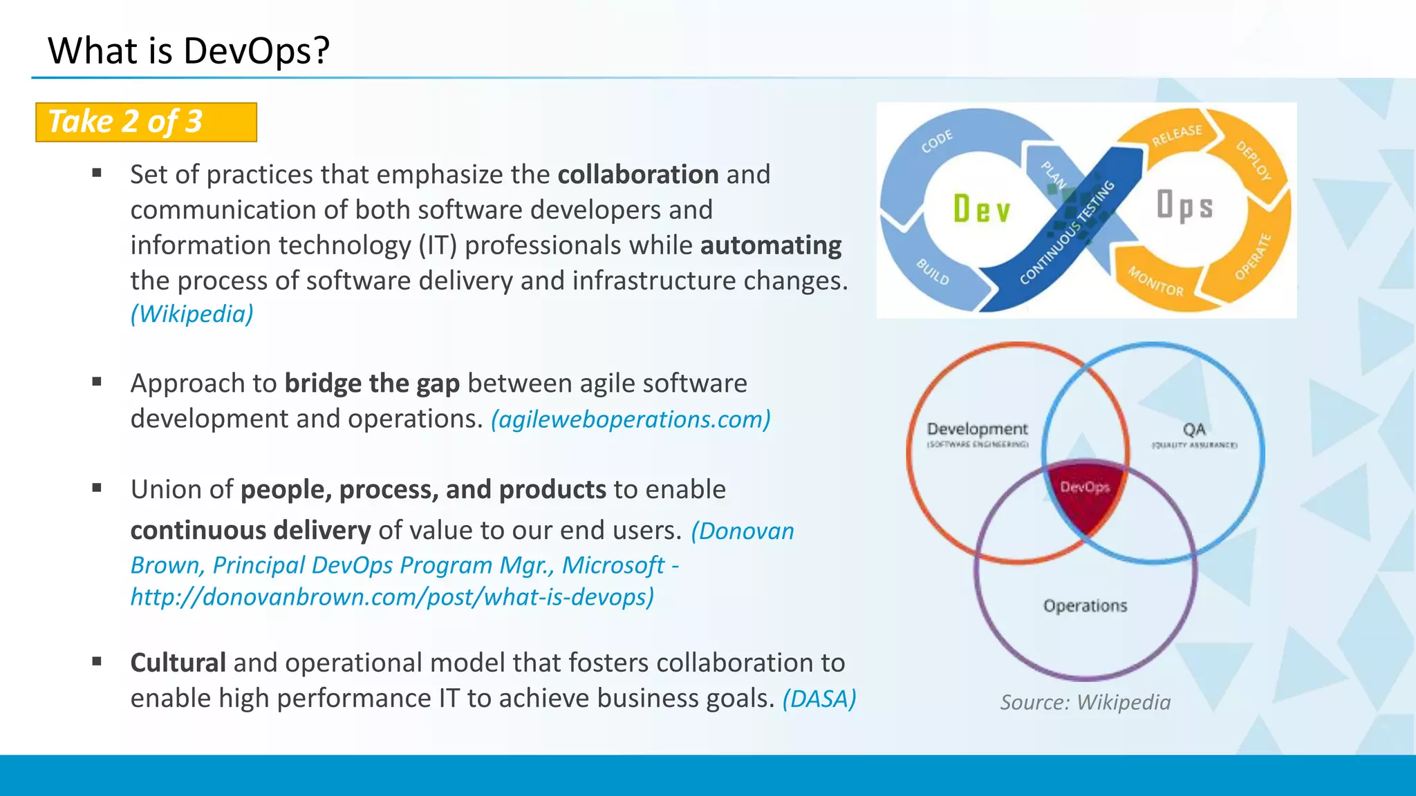 What is DevOps?
Take 2 of 3
 Set of practices that emphasize the collaboration and
communication of both software developers and
information technology (IT) professionals while automating
the process of software delivery and infrastructure changes.
(Wikipedia)
 Approach to bridge the gap between agile software
development and operations. (agileweboperations.com)
 Union of people, process, and products to enable
continuous delivery of value to our end users. (Donovan
Brown, Principal DevOps Program Mgr., Microsoft -
http://donovanbrown.com/post/what-is-devops)
 Cultural and operational model that fosters collaboration to
enable high performance IT to achieve business goals. (DASA) Source: Wikipedia
 