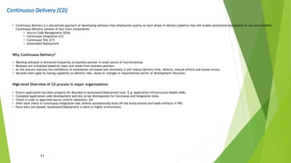 Continuous Delivery (CD)
11
• Continuous Delivery is a disciplined approach of developing software that emphasizes quality at each phase of delivery pipeline that will enable automated deployment at any environment.
Continuous Delivery consists of four main components:
• Source Code Management (SCM)
• Continuous Integration (CI)
• Continuous Test (CT)
• Automated Deployment
Why Continuous Delivery?
• Working software is delivered frequently to business partner in small pieces of functionalities
• Releases are scheduled based on input and needs from business partners
• As the process matures the confidence of automation increased and ultimately it will reduce delivery time, defects, manual efforts and human errors.
• become more agile by having capability to identify risks, issues or changes in requirements earlier of development lifecycles.
High-level Overview of CD process in major organizations:
• Ensure application has been properly On-Boarded to Automated Deployment tool. E.g: Application Infrastructure Model (AIM).
• Complete Application code development and test script development for functional and integration tests.
• Check in code to approved source control repository: Git
• After each check-in Continuous Integration tool Jenkins automatically kicks off the build process and loads artifacts in FRS.
• Once tests are passed, Automated Deployment is done to higher environment.
 