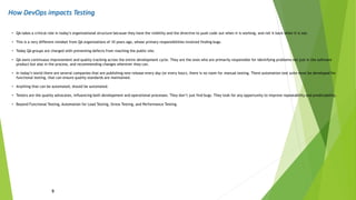How DevOps impacts Testing
9
• QA takes a critical role in today’s organizational structure because they have the visibility and the directive to push code out when it is working, and roll it back when it is not.
• This is a very different mindset from QA organizations of 10 years ago, whose primary responsibilities involved finding bugs.
• Today QA groups are charged with preventing defects from reaching the public site.
• QA owns continuous improvement and quality tracking across the entire development cycle. They are the ones who are primarily responsible for identifying problems not just in the software
product but also in the process, and recommending changes wherever they can.
• In today’s world there are several companies that are publishing new release every day (or every hour), there is no room for manual testing. There automation test suite must be developed for
functional testing, that can ensure quality standards are maintained.
• Anything that can be automated, should be automated.
• Testers are the quality advocates, influencing both development and operational processes. They don’t just find bugs. They look for any opportunity to improve repeatability and predictability.
• Beyond Functional Testing, Automation for Load Testing, Stress Testing, and Performance Testing.
 