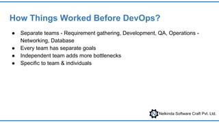 Nelkinda Software Craft Pvt. Ltd.
How Things Worked Before DevOps?
● Separate teams - Requirement gathering, Development, QA, Operations -
Networking, Database
● Every team has separate goals
● Independent team adds more bottlenecks
● Specific to team & individuals
 