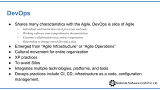 Nelkinda Software Craft Pvt. Ltd.
DevOps
● Shares many characteristics with the Agile. DevOps is slice of Agile
○ Individuals and interactions over processes and tools
○ Working software over comprehensive documentation
○ Customer collaboration over contract negotiation
○ Responding to change over following a plan
● Emerged from “Agile Infrastructure” or “Agile Operations”
● Cultural movement for entire organization
● XP practices
● To avoid Silos
● Integrates multiple technologies, platforms, and tools
● Devops practices include CI, CD, infrastructure as a code, configuration
management.
 
