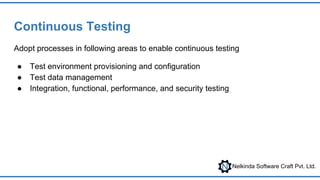 Nelkinda Software Craft Pvt. Ltd.
Continuous Testing
Adopt processes in following areas to enable continuous testing
● Test environment provisioning and configuration
● Test data management
● Integration, functional, performance, and security testing
 