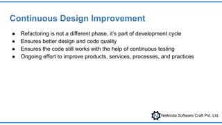 Nelkinda Software Craft Pvt. Ltd.
Continuous Design Improvement
● Refactoring is not a different phase, it’s part of development cycle
● Ensures better design and code quality
● Ensures the code still works with the help of continuous testing
● Ongoing effort to improve products, services, processes, and practices
 