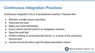 Nelkinda Software Craft Pvt. Ltd.
Continuous Integration Practices
Continuous Integration (CI) is a development practice. Practices like:
● Maintain a single source repository
● Automate the build
● Make your build self-testing
● Every commit should build on an integration machine
● Keep the build fast
● Perform testing on production like server i.e. a clone of the production
environment
● Anyone should be able to get the latest executable version
 