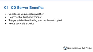 Nelkinda Software Craft Pvt. Ltd.
CI - CD Server Benefits
● Serialises / Sequentialize workflow
● Reproducible build environment
● Trigger build without having your machine occupied
● Keeps track of the builds
 
