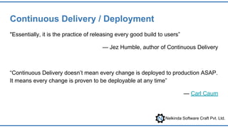 Nelkinda Software Craft Pvt. Ltd.
Continuous Delivery / Deployment
"Essentially, it is the practice of releasing every good build to users”
— Jez Humble, author of Continuous Delivery
“Continuous Delivery doesn’t mean every change is deployed to production ASAP.
It means every change is proven to be deployable at any time”
— Carl Caum
 