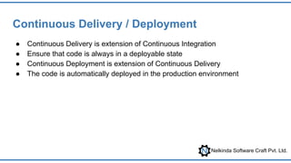 Nelkinda Software Craft Pvt. Ltd.
Continuous Delivery / Deployment
● Continuous Delivery is extension of Continuous Integration
● Ensure that code is always in a deployable state
● Continuous Deployment is extension of Continuous Delivery
● The code is automatically deployed in the production environment
 