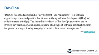 Nelkinda Software Craft Pvt. Ltd.
DevOps
“DevOps (a clipped compound of “development” and “operations”) is a software
engineering culture and practice that aims at unifying software development (Dev) and
software operation (Ops). The main characteristics of the DevOps movement are to
strongly advocate automation and monitoring at all steps of software construction, from
integration, testing, releasing to deployment and infrastructure management.”
— Wikipedia
 