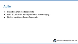 Nelkinda Software Craft Pvt. Ltd.
Agile
● Based on short feedback cycle
● Best to use when the requirements are changing
● Deliver working software frequently
 
