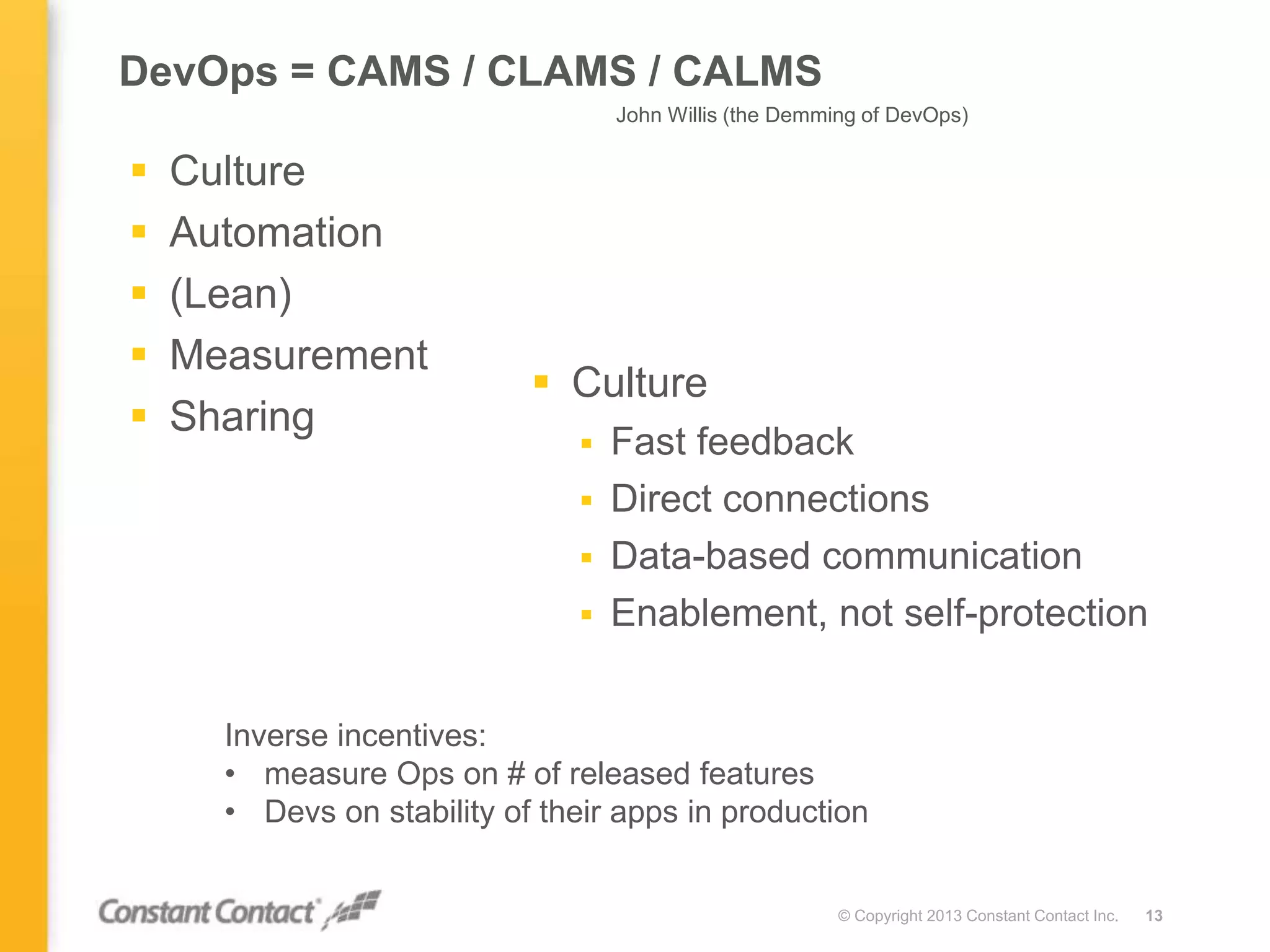 DevOps = CAMS / CLAMS / CALMS
 Culture
 Automation
 (Lean)
 Measurement
 Sharing
© Copyright 2013 Constant Contact Inc. 13
 Culture
 Fast feedback
 Direct connections
 Data-based communication
 Enablement, not self-protection
John Willis (the Demming of DevOps)
Inverse incentives:
• measure Ops on # of released features
• Devs on stability of their apps in production
 
