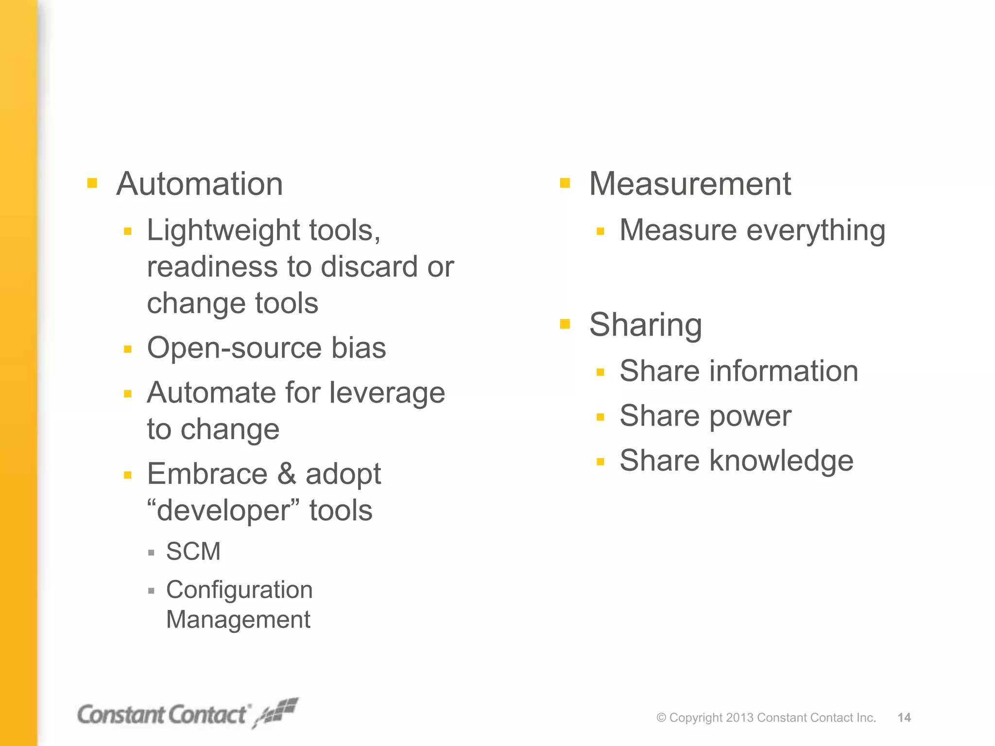  Measurement
 Measure everything
 Sharing
 Share information
 Share power
 Share knowledge
© Copyright 2013 Constant Contact Inc. 14
 Automation
 Lightweight tools,
readiness to discard or
change tools
 Open-source bias
 Automate for leverage
to change
 Embrace & adopt
“developer” tools
 SCM
 Configuration
Management
 