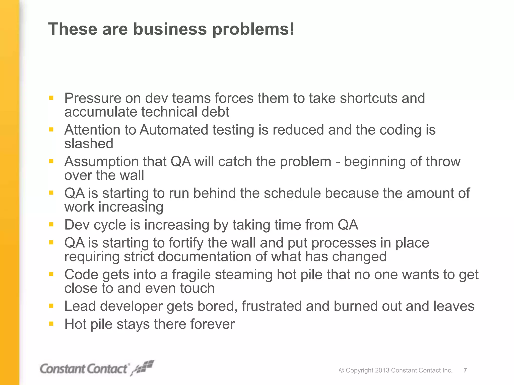 These are business problems!
 Pressure on dev teams forces them to take shortcuts and
accumulate technical debt
 Attention to Automated testing is reduced and the coding is
slashed
 Assumption that QA will catch the problem - beginning of throw
over the wall
 QA is starting to run behind the schedule because the amount of
work increasing
 Dev cycle is increasing by taking time from QA
 QA is starting to fortify the wall and put processes in place
requiring strict documentation of what has changed
 Code gets into a fragile steaming hot pile that no one wants to get
close to and even touch
 Lead developer gets bored, frustrated and burned out and leaves
 Hot pile stays there forever
© Copyright 2013 Constant Contact Inc. 7
 