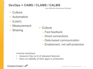 DevOps = CAMS / CLAMS / CALMS
 Culture
 Automation
 (Lean)
 Measurement
 Sharing
© Copyright 2013 Constant Contact Inc. 13
 Culture
 Fast feedback
 Direct connections
 Data-based communication
 Enablement, not self-protection
John Willis (the Demming of DevOps)
Inverse incentives:
• measure Ops on # of released features
• Devs on stability of their apps in production
 