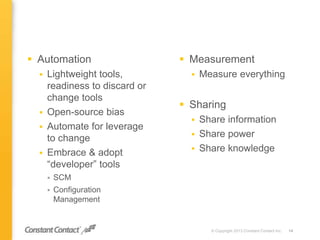 Measurement
 Measure everything
 Sharing
 Share information
 Share power
 Share knowledge
© Copyright 2013 Constant Contact Inc. 14
 Automation
 Lightweight tools,
readiness to discard or
change tools
 Open-source bias
 Automate for leverage
to change
 Embrace & adopt
“developer” tools
 SCM
 Configuration
Management
 