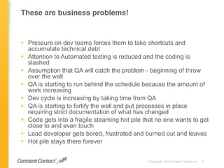 These are business problems!
 Pressure on dev teams forces them to take shortcuts and
accumulate technical debt
 Attention to Automated testing is reduced and the coding is
slashed
 Assumption that QA will catch the problem - beginning of throw
over the wall
 QA is starting to run behind the schedule because the amount of
work increasing
 Dev cycle is increasing by taking time from QA
 QA is starting to fortify the wall and put processes in place
requiring strict documentation of what has changed
 Code gets into a fragile steaming hot pile that no one wants to get
close to and even touch
 Lead developer gets bored, frustrated and burned out and leaves
 Hot pile stays there forever
© Copyright 2013 Constant Contact Inc. 7
 