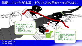 稼働してからが本番！ビジネスの足をひっぱらない
問題の切り分け！？
 アプリ？インフラ？
 ログは？
 知見たまってる？
障害！
 本番迎えたら運用の
仕事でしょ？
 再現しません (ｷﾘ!
 