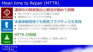 Mean time to Repair (MTTR)
Problem
Solution
Value
運用中の障害検出と解決が極めて困難
 高い MTTR によるビジネス価値への浸食
 継続的なフィードバックへの阻害
本番稼働環境でも開発プラクティスを実践
 本番環境相当でのテストの継続的な実施 (仮想テスト環境)
 統合されたインシデント管理, 本番環境でのデバッグの実践
MTTR の短縮
 ソフトウェアをビジネス価値として提供し続ける
 サイクルタイムを短縮できる
 